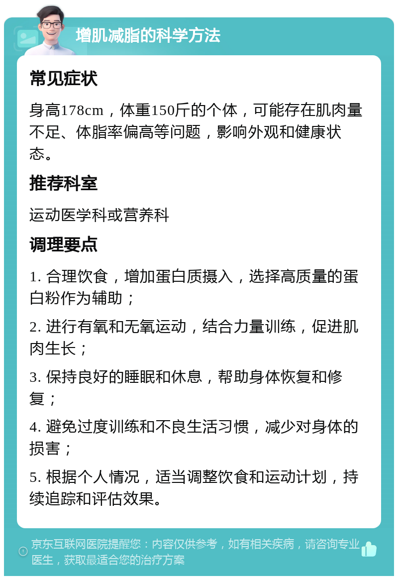 增肌减脂的科学方法 常见症状 身高178cm，体重150斤的个体，可能存在肌肉量不足、体脂率偏高等问题，影响外观和健康状态。 推荐科室 运动医学科或营养科 调理要点 1. 合理饮食，增加蛋白质摄入，选择高质量的蛋白粉作为辅助； 2. 进行有氧和无氧运动，结合力量训练，促进肌肉生长； 3. 保持良好的睡眠和休息，帮助身体恢复和修复； 4. 避免过度训练和不良生活习惯，减少对身体的损害； 5. 根据个人情况，适当调整饮食和运动计划，持续追踪和评估效果。