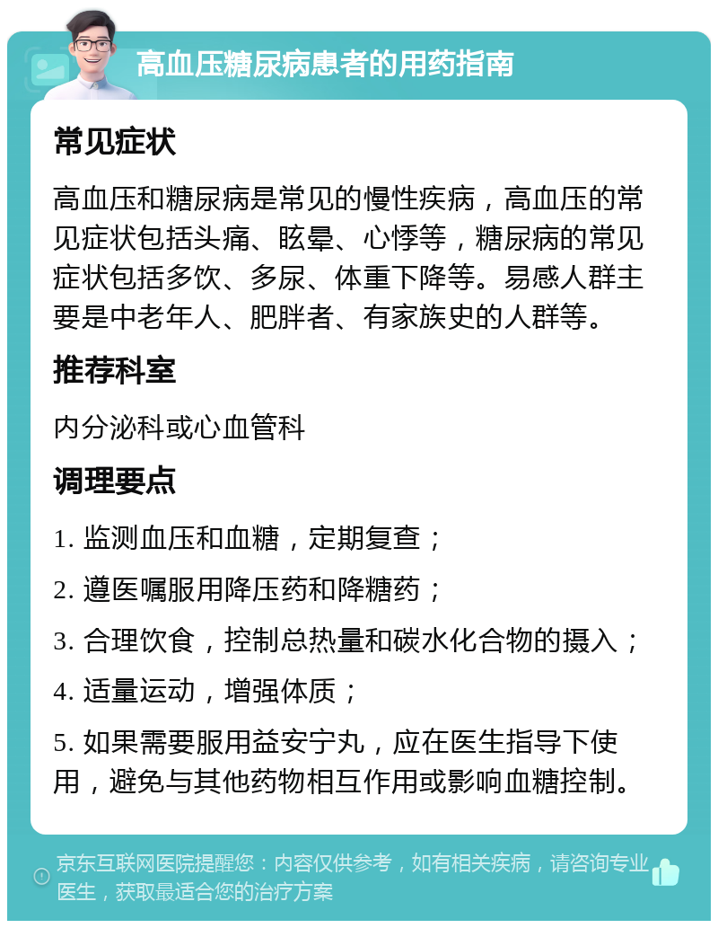 高血压糖尿病患者的用药指南 常见症状 高血压和糖尿病是常见的慢性疾病，高血压的常见症状包括头痛、眩晕、心悸等，糖尿病的常见症状包括多饮、多尿、体重下降等。易感人群主要是中老年人、肥胖者、有家族史的人群等。 推荐科室 内分泌科或心血管科 调理要点 1. 监测血压和血糖，定期复查； 2. 遵医嘱服用降压药和降糖药； 3. 合理饮食，控制总热量和碳水化合物的摄入； 4. 适量运动，增强体质； 5. 如果需要服用益安宁丸，应在医生指导下使用，避免与其他药物相互作用或影响血糖控制。