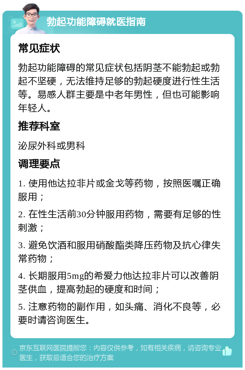 勃起功能障碍就医指南 常见症状 勃起功能障碍的常见症状包括阴茎不能勃起或勃起不坚硬，无法维持足够的勃起硬度进行性生活等。易感人群主要是中老年男性，但也可能影响年轻人。 推荐科室 泌尿外科或男科 调理要点 1. 使用他达拉非片或金戈等药物，按照医嘱正确服用； 2. 在性生活前30分钟服用药物，需要有足够的性刺激； 3. 避免饮酒和服用硝酸酯类降压药物及抗心律失常药物； 4. 长期服用5mg的希爱力他达拉非片可以改善阴茎供血，提高勃起的硬度和时间； 5. 注意药物的副作用，如头痛、消化不良等，必要时请咨询医生。