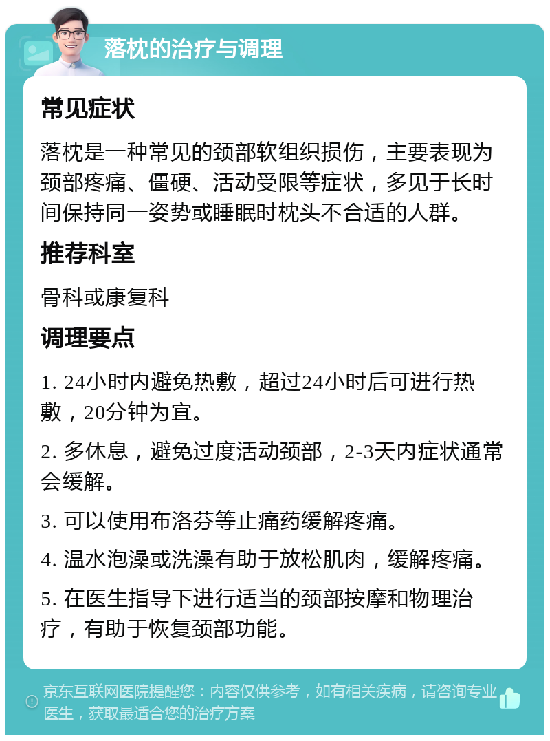 落枕的治疗与调理 常见症状 落枕是一种常见的颈部软组织损伤，主要表现为颈部疼痛、僵硬、活动受限等症状，多见于长时间保持同一姿势或睡眠时枕头不合适的人群。 推荐科室 骨科或康复科 调理要点 1. 24小时内避免热敷，超过24小时后可进行热敷，20分钟为宜。 2. 多休息，避免过度活动颈部，2-3天内症状通常会缓解。 3. 可以使用布洛芬等止痛药缓解疼痛。 4. 温水泡澡或洗澡有助于放松肌肉，缓解疼痛。 5. 在医生指导下进行适当的颈部按摩和物理治疗，有助于恢复颈部功能。