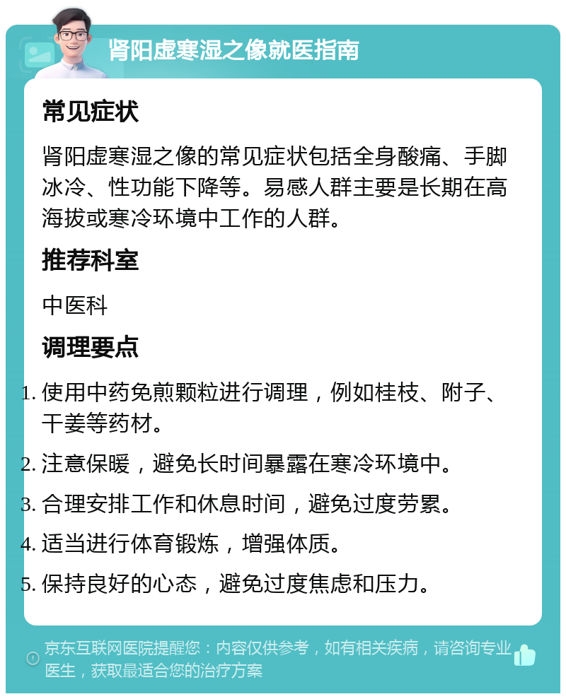 肾阳虚寒湿之像就医指南 常见症状 肾阳虚寒湿之像的常见症状包括全身酸痛、手脚冰冷、性功能下降等。易感人群主要是长期在高海拔或寒冷环境中工作的人群。 推荐科室 中医科 调理要点 使用中药免煎颗粒进行调理，例如桂枝、附子、干姜等药材。 注意保暖，避免长时间暴露在寒冷环境中。 合理安排工作和休息时间，避免过度劳累。 适当进行体育锻炼，增强体质。 保持良好的心态，避免过度焦虑和压力。