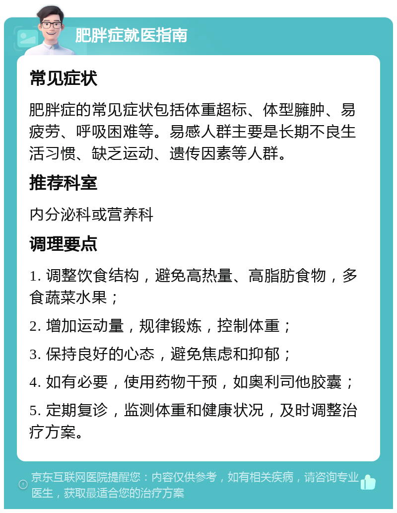 肥胖症就医指南 常见症状 肥胖症的常见症状包括体重超标、体型臃肿、易疲劳、呼吸困难等。易感人群主要是长期不良生活习惯、缺乏运动、遗传因素等人群。 推荐科室 内分泌科或营养科 调理要点 1. 调整饮食结构，避免高热量、高脂肪食物，多食蔬菜水果； 2. 增加运动量，规律锻炼，控制体重； 3. 保持良好的心态，避免焦虑和抑郁； 4. 如有必要，使用药物干预，如奥利司他胶囊； 5. 定期复诊，监测体重和健康状况，及时调整治疗方案。