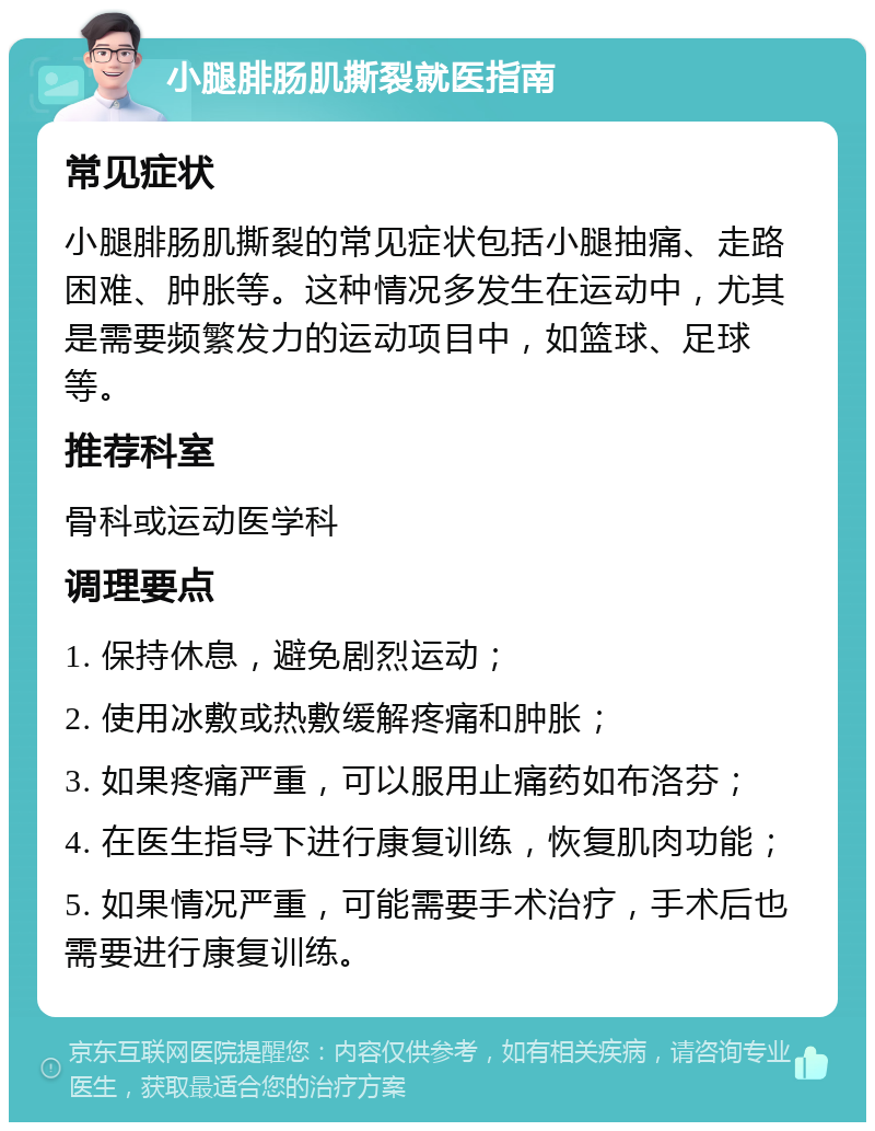 小腿腓肠肌撕裂就医指南 常见症状 小腿腓肠肌撕裂的常见症状包括小腿抽痛、走路困难、肿胀等。这种情况多发生在运动中，尤其是需要频繁发力的运动项目中，如篮球、足球等。 推荐科室 骨科或运动医学科 调理要点 1. 保持休息，避免剧烈运动； 2. 使用冰敷或热敷缓解疼痛和肿胀； 3. 如果疼痛严重，可以服用止痛药如布洛芬； 4. 在医生指导下进行康复训练，恢复肌肉功能； 5. 如果情况严重，可能需要手术治疗，手术后也需要进行康复训练。