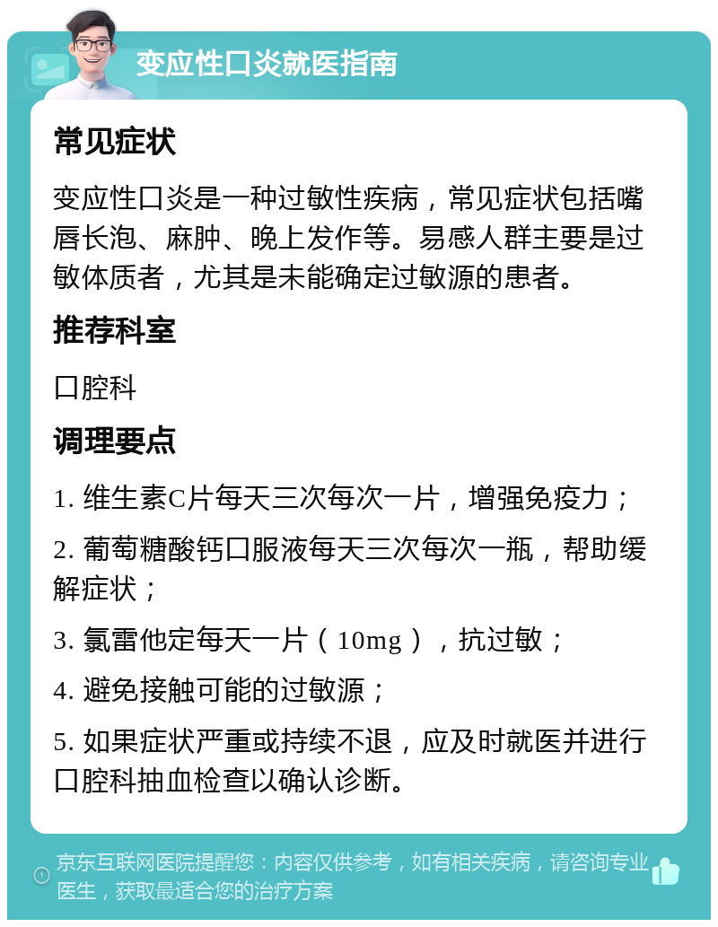 变应性口炎就医指南 常见症状 变应性口炎是一种过敏性疾病，常见症状包括嘴唇长泡、麻肿、晚上发作等。易感人群主要是过敏体质者，尤其是未能确定过敏源的患者。 推荐科室 口腔科 调理要点 1. 维生素C片每天三次每次一片，增强免疫力； 2. 葡萄糖酸钙口服液每天三次每次一瓶，帮助缓解症状； 3. 氯雷他定每天一片（10mg），抗过敏； 4. 避免接触可能的过敏源； 5. 如果症状严重或持续不退，应及时就医并进行口腔科抽血检查以确认诊断。