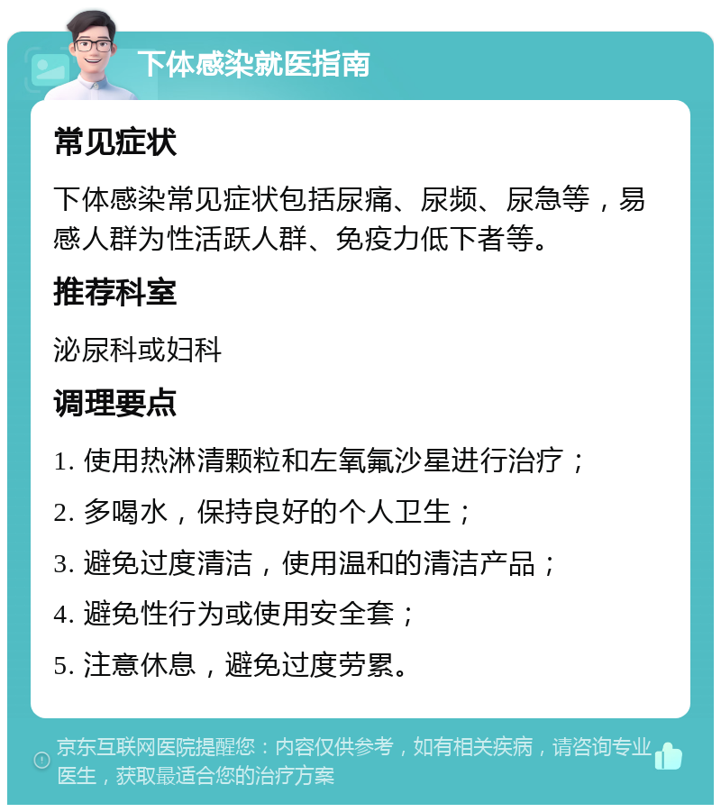 下体感染就医指南 常见症状 下体感染常见症状包括尿痛、尿频、尿急等，易感人群为性活跃人群、免疫力低下者等。 推荐科室 泌尿科或妇科 调理要点 1. 使用热淋清颗粒和左氧氟沙星进行治疗； 2. 多喝水，保持良好的个人卫生； 3. 避免过度清洁，使用温和的清洁产品； 4. 避免性行为或使用安全套； 5. 注意休息，避免过度劳累。