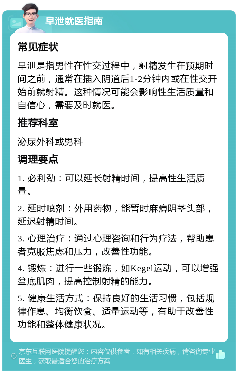 早泄就医指南 常见症状 早泄是指男性在性交过程中，射精发生在预期时间之前，通常在插入阴道后1-2分钟内或在性交开始前就射精。这种情况可能会影响性生活质量和自信心，需要及时就医。 推荐科室 泌尿外科或男科 调理要点 1. 必利劲：可以延长射精时间，提高性生活质量。 2. 延时喷剂：外用药物，能暂时麻痹阴茎头部，延迟射精时间。 3. 心理治疗：通过心理咨询和行为疗法，帮助患者克服焦虑和压力，改善性功能。 4. 锻炼：进行一些锻炼，如Kegel运动，可以增强盆底肌肉，提高控制射精的能力。 5. 健康生活方式：保持良好的生活习惯，包括规律作息、均衡饮食、适量运动等，有助于改善性功能和整体健康状况。