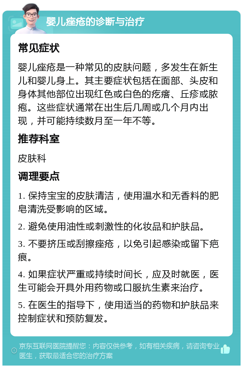 婴儿痤疮的诊断与治疗 常见症状 婴儿痤疮是一种常见的皮肤问题，多发生在新生儿和婴儿身上。其主要症状包括在面部、头皮和身体其他部位出现红色或白色的疙瘩、丘疹或脓疱。这些症状通常在出生后几周或几个月内出现，并可能持续数月至一年不等。 推荐科室 皮肤科 调理要点 1. 保持宝宝的皮肤清洁，使用温水和无香料的肥皂清洗受影响的区域。 2. 避免使用油性或刺激性的化妆品和护肤品。 3. 不要挤压或刮擦痤疮，以免引起感染或留下疤痕。 4. 如果症状严重或持续时间长，应及时就医，医生可能会开具外用药物或口服抗生素来治疗。 5. 在医生的指导下，使用适当的药物和护肤品来控制症状和预防复发。