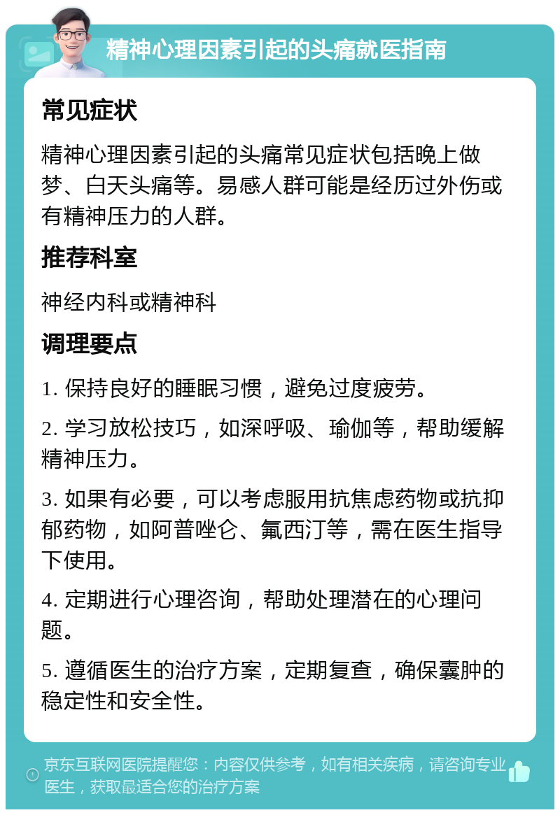 精神心理因素引起的头痛就医指南 常见症状 精神心理因素引起的头痛常见症状包括晚上做梦、白天头痛等。易感人群可能是经历过外伤或有精神压力的人群。 推荐科室 神经内科或精神科 调理要点 1. 保持良好的睡眠习惯，避免过度疲劳。 2. 学习放松技巧，如深呼吸、瑜伽等，帮助缓解精神压力。 3. 如果有必要，可以考虑服用抗焦虑药物或抗抑郁药物，如阿普唑仑、氟西汀等，需在医生指导下使用。 4. 定期进行心理咨询，帮助处理潜在的心理问题。 5. 遵循医生的治疗方案，定期复查，确保囊肿的稳定性和安全性。