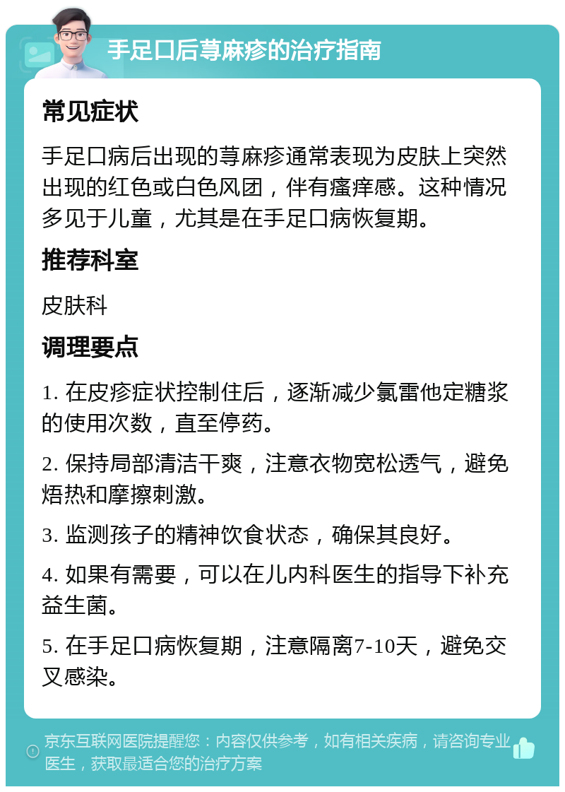 手足口后荨麻疹的治疗指南 常见症状 手足口病后出现的荨麻疹通常表现为皮肤上突然出现的红色或白色风团，伴有瘙痒感。这种情况多见于儿童，尤其是在手足口病恢复期。 推荐科室 皮肤科 调理要点 1. 在皮疹症状控制住后，逐渐减少氯雷他定糖浆的使用次数，直至停药。 2. 保持局部清洁干爽，注意衣物宽松透气，避免焐热和摩擦刺激。 3. 监测孩子的精神饮食状态，确保其良好。 4. 如果有需要，可以在儿内科医生的指导下补充益生菌。 5. 在手足口病恢复期，注意隔离7-10天，避免交叉感染。