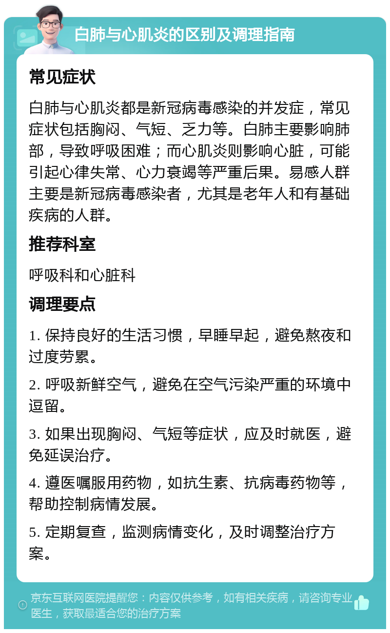 白肺与心肌炎的区别及调理指南 常见症状 白肺与心肌炎都是新冠病毒感染的并发症，常见症状包括胸闷、气短、乏力等。白肺主要影响肺部，导致呼吸困难；而心肌炎则影响心脏，可能引起心律失常、心力衰竭等严重后果。易感人群主要是新冠病毒感染者，尤其是老年人和有基础疾病的人群。 推荐科室 呼吸科和心脏科 调理要点 1. 保持良好的生活习惯，早睡早起，避免熬夜和过度劳累。 2. 呼吸新鲜空气，避免在空气污染严重的环境中逗留。 3. 如果出现胸闷、气短等症状，应及时就医，避免延误治疗。 4. 遵医嘱服用药物，如抗生素、抗病毒药物等，帮助控制病情发展。 5. 定期复查，监测病情变化，及时调整治疗方案。