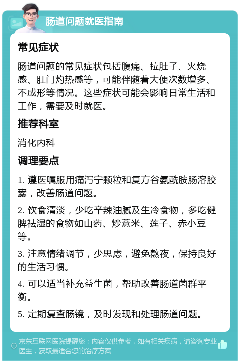 肠道问题就医指南 常见症状 肠道问题的常见症状包括腹痛、拉肚子、火烧感、肛门灼热感等，可能伴随着大便次数增多、不成形等情况。这些症状可能会影响日常生活和工作，需要及时就医。 推荐科室 消化内科 调理要点 1. 遵医嘱服用痛泻宁颗粒和复方谷氨酰胺肠溶胶囊，改善肠道问题。 2. 饮食清淡，少吃辛辣油腻及生冷食物，多吃健脾祛湿的食物如山药、炒薏米、莲子、赤小豆等。 3. 注意情绪调节，少思虑，避免熬夜，保持良好的生活习惯。 4. 可以适当补充益生菌，帮助改善肠道菌群平衡。 5. 定期复查肠镜，及时发现和处理肠道问题。