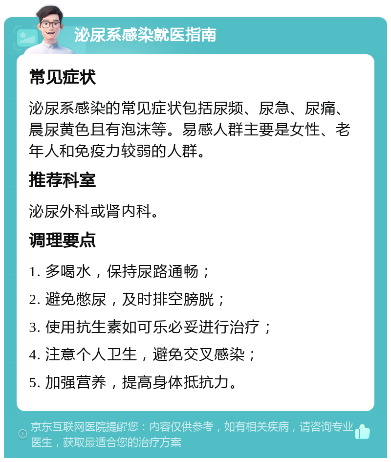 泌尿系感染就医指南 常见症状 泌尿系感染的常见症状包括尿频、尿急、尿痛、晨尿黄色且有泡沫等。易感人群主要是女性、老年人和免疫力较弱的人群。 推荐科室 泌尿外科或肾内科。 调理要点 1. 多喝水，保持尿路通畅； 2. 避免憋尿，及时排空膀胱； 3. 使用抗生素如可乐必妥进行治疗； 4. 注意个人卫生，避免交叉感染； 5. 加强营养，提高身体抵抗力。