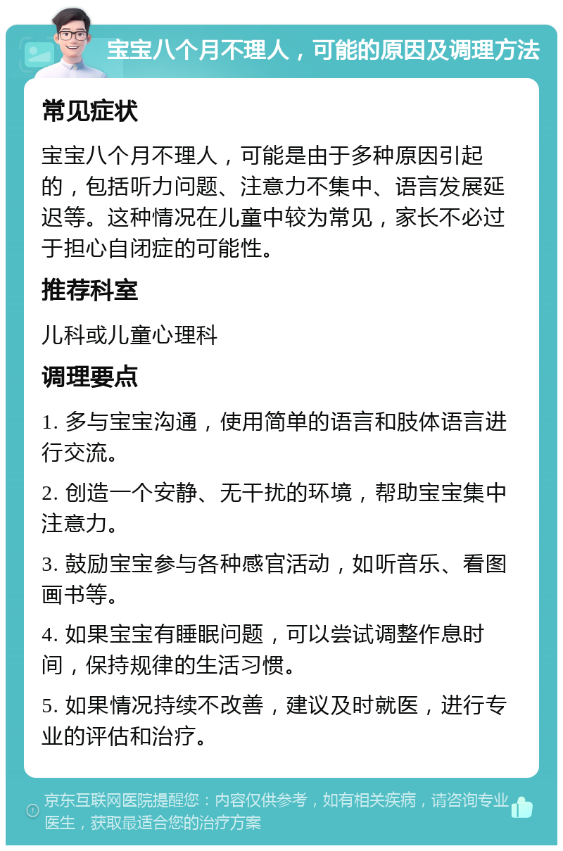 宝宝八个月不理人，可能的原因及调理方法 常见症状 宝宝八个月不理人，可能是由于多种原因引起的，包括听力问题、注意力不集中、语言发展延迟等。这种情况在儿童中较为常见，家长不必过于担心自闭症的可能性。 推荐科室 儿科或儿童心理科 调理要点 1. 多与宝宝沟通，使用简单的语言和肢体语言进行交流。 2. 创造一个安静、无干扰的环境，帮助宝宝集中注意力。 3. 鼓励宝宝参与各种感官活动，如听音乐、看图画书等。 4. 如果宝宝有睡眠问题，可以尝试调整作息时间，保持规律的生活习惯。 5. 如果情况持续不改善，建议及时就医，进行专业的评估和治疗。