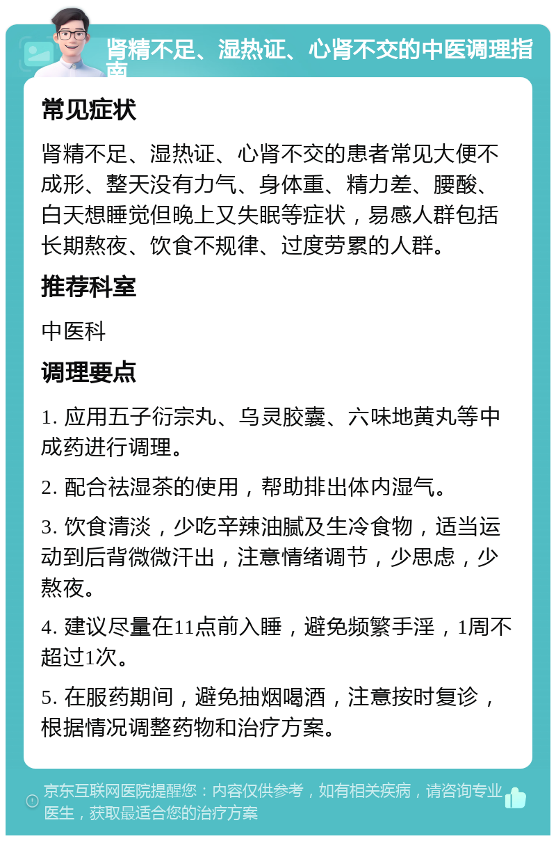 肾精不足、湿热证、心肾不交的中医调理指南 常见症状 肾精不足、湿热证、心肾不交的患者常见大便不成形、整天没有力气、身体重、精力差、腰酸、白天想睡觉但晚上又失眠等症状，易感人群包括长期熬夜、饮食不规律、过度劳累的人群。 推荐科室 中医科 调理要点 1. 应用五子衍宗丸、乌灵胶囊、六味地黄丸等中成药进行调理。 2. 配合祛湿茶的使用，帮助排出体内湿气。 3. 饮食清淡，少吃辛辣油腻及生冷食物，适当运动到后背微微汗出，注意情绪调节，少思虑，少熬夜。 4. 建议尽量在11点前入睡，避免频繁手淫，1周不超过1次。 5. 在服药期间，避免抽烟喝酒，注意按时复诊，根据情况调整药物和治疗方案。