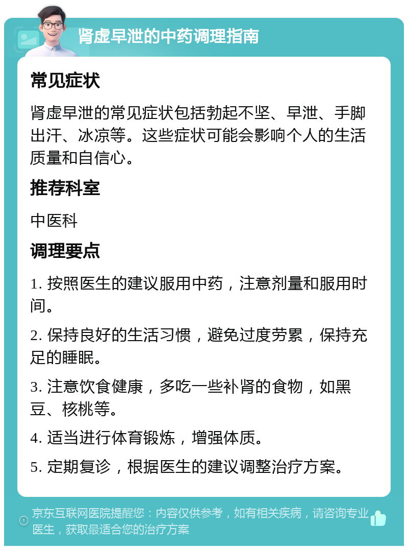 肾虚早泄的中药调理指南 常见症状 肾虚早泄的常见症状包括勃起不坚、早泄、手脚出汗、冰凉等。这些症状可能会影响个人的生活质量和自信心。 推荐科室 中医科 调理要点 1. 按照医生的建议服用中药，注意剂量和服用时间。 2. 保持良好的生活习惯，避免过度劳累，保持充足的睡眠。 3. 注意饮食健康，多吃一些补肾的食物，如黑豆、核桃等。 4. 适当进行体育锻炼，增强体质。 5. 定期复诊，根据医生的建议调整治疗方案。