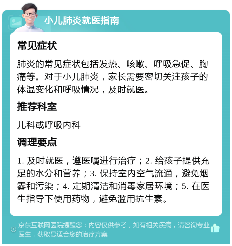 小儿肺炎就医指南 常见症状 肺炎的常见症状包括发热、咳嗽、呼吸急促、胸痛等。对于小儿肺炎，家长需要密切关注孩子的体温变化和呼吸情况，及时就医。 推荐科室 儿科或呼吸内科 调理要点 1. 及时就医，遵医嘱进行治疗；2. 给孩子提供充足的水分和营养；3. 保持室内空气流通，避免烟雾和污染；4. 定期清洁和消毒家居环境；5. 在医生指导下使用药物，避免滥用抗生素。