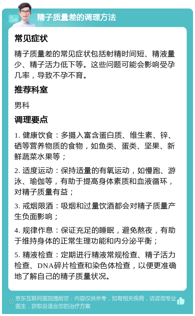 精子质量差的调理方法 常见症状 精子质量差的常见症状包括射精时间短、精液量少、精子活力低下等。这些问题可能会影响受孕几率，导致不孕不育。 推荐科室 男科 调理要点 1. 健康饮食：多摄入富含蛋白质、维生素、锌、硒等营养物质的食物，如鱼类、蛋类、坚果、新鲜蔬菜水果等； 2. 适度运动：保持适量的有氧运动，如慢跑、游泳、瑜伽等，有助于提高身体素质和血液循环，对精子质量有益； 3. 戒烟限酒：吸烟和过量饮酒都会对精子质量产生负面影响； 4. 规律作息：保证充足的睡眠，避免熬夜，有助于维持身体的正常生理功能和内分泌平衡； 5. 精液检查：定期进行精液常规检查、精子活力检查、DNA碎片检查和染色体检查，以便更准确地了解自己的精子质量状况。