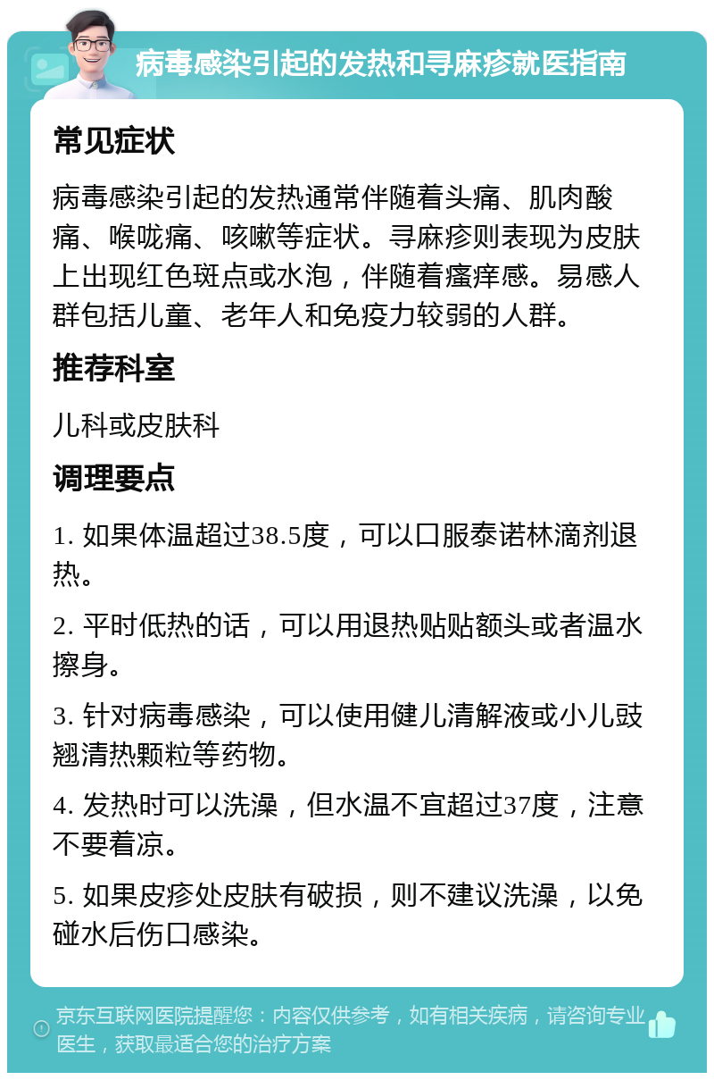 病毒感染引起的发热和寻麻疹就医指南 常见症状 病毒感染引起的发热通常伴随着头痛、肌肉酸痛、喉咙痛、咳嗽等症状。寻麻疹则表现为皮肤上出现红色斑点或水泡，伴随着瘙痒感。易感人群包括儿童、老年人和免疫力较弱的人群。 推荐科室 儿科或皮肤科 调理要点 1. 如果体温超过38.5度，可以口服泰诺林滴剂退热。 2. 平时低热的话，可以用退热贴贴额头或者温水擦身。 3. 针对病毒感染，可以使用健儿清解液或小儿豉翘清热颗粒等药物。 4. 发热时可以洗澡，但水温不宜超过37度，注意不要着凉。 5. 如果皮疹处皮肤有破损，则不建议洗澡，以免碰水后伤口感染。