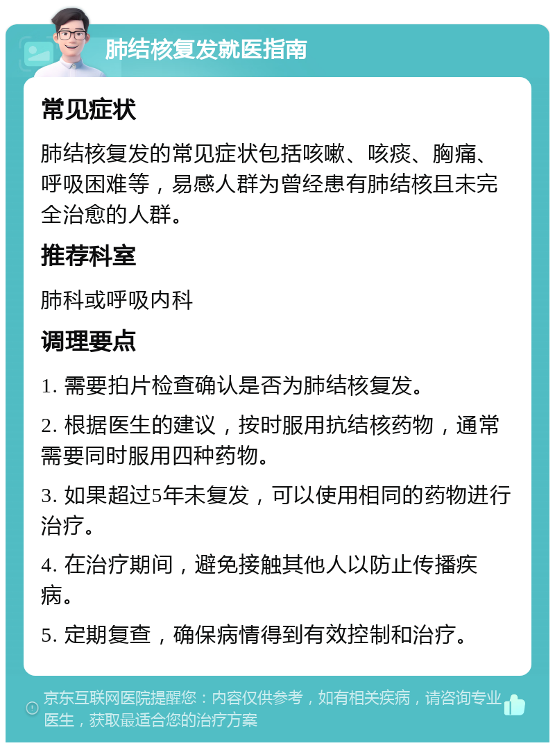 肺结核复发就医指南 常见症状 肺结核复发的常见症状包括咳嗽、咳痰、胸痛、呼吸困难等，易感人群为曾经患有肺结核且未完全治愈的人群。 推荐科室 肺科或呼吸内科 调理要点 1. 需要拍片检查确认是否为肺结核复发。 2. 根据医生的建议，按时服用抗结核药物，通常需要同时服用四种药物。 3. 如果超过5年未复发，可以使用相同的药物进行治疗。 4. 在治疗期间，避免接触其他人以防止传播疾病。 5. 定期复查，确保病情得到有效控制和治疗。