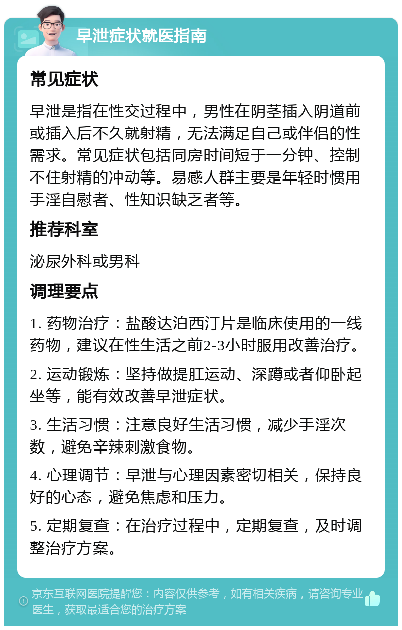 早泄症状就医指南 常见症状 早泄是指在性交过程中，男性在阴茎插入阴道前或插入后不久就射精，无法满足自己或伴侣的性需求。常见症状包括同房时间短于一分钟、控制不住射精的冲动等。易感人群主要是年轻时惯用手淫自慰者、性知识缺乏者等。 推荐科室 泌尿外科或男科 调理要点 1. 药物治疗：盐酸达泊西汀片是临床使用的一线药物，建议在性生活之前2-3小时服用改善治疗。 2. 运动锻炼：坚持做提肛运动、深蹲或者仰卧起坐等，能有效改善早泄症状。 3. 生活习惯：注意良好生活习惯，减少手淫次数，避免辛辣刺激食物。 4. 心理调节：早泄与心理因素密切相关，保持良好的心态，避免焦虑和压力。 5. 定期复查：在治疗过程中，定期复查，及时调整治疗方案。