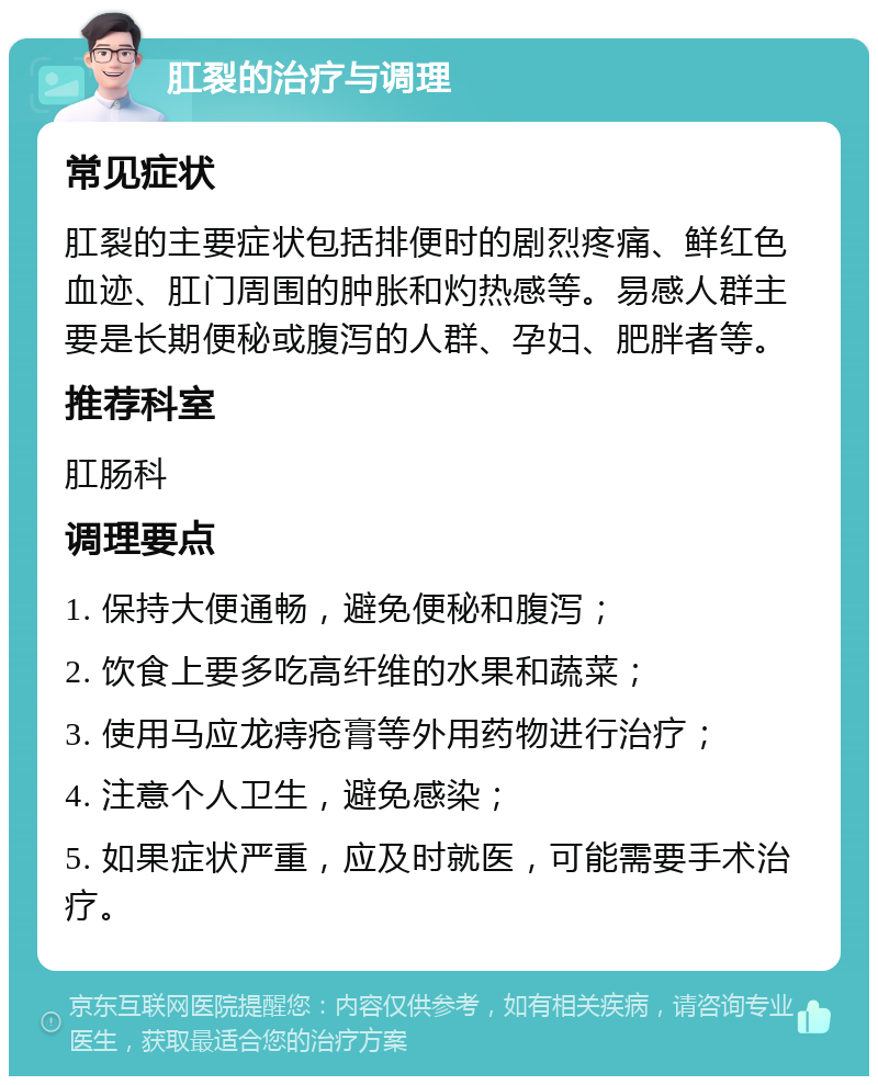 肛裂的治疗与调理 常见症状 肛裂的主要症状包括排便时的剧烈疼痛、鲜红色血迹、肛门周围的肿胀和灼热感等。易感人群主要是长期便秘或腹泻的人群、孕妇、肥胖者等。 推荐科室 肛肠科 调理要点 1. 保持大便通畅，避免便秘和腹泻； 2. 饮食上要多吃高纤维的水果和蔬菜； 3. 使用马应龙痔疮膏等外用药物进行治疗； 4. 注意个人卫生，避免感染； 5. 如果症状严重，应及时就医，可能需要手术治疗。