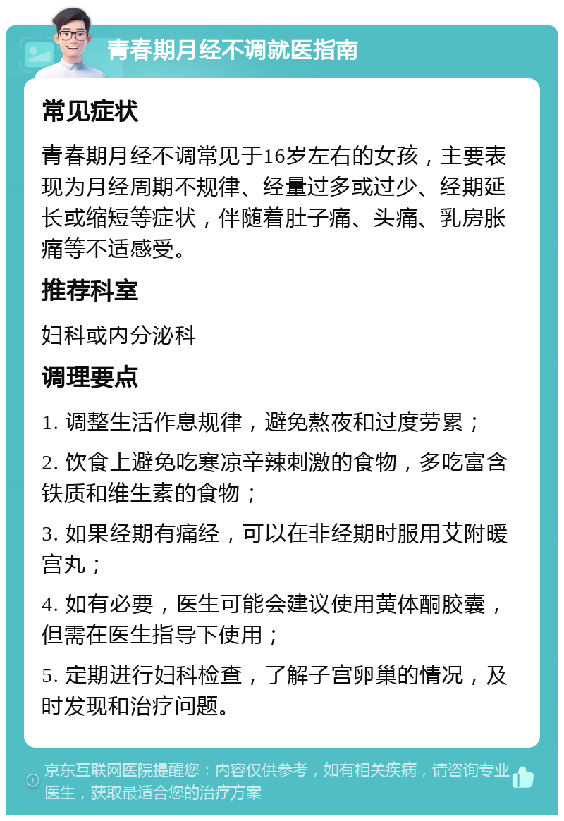 青春期月经不调就医指南 常见症状 青春期月经不调常见于16岁左右的女孩，主要表现为月经周期不规律、经量过多或过少、经期延长或缩短等症状，伴随着肚子痛、头痛、乳房胀痛等不适感受。 推荐科室 妇科或内分泌科 调理要点 1. 调整生活作息规律，避免熬夜和过度劳累； 2. 饮食上避免吃寒凉辛辣刺激的食物，多吃富含铁质和维生素的食物； 3. 如果经期有痛经，可以在非经期时服用艾附暖宫丸； 4. 如有必要，医生可能会建议使用黄体酮胶囊，但需在医生指导下使用； 5. 定期进行妇科检查，了解子宫卵巢的情况，及时发现和治疗问题。