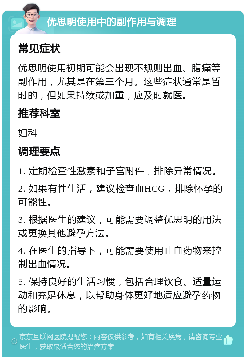 优思明使用中的副作用与调理 常见症状 优思明使用初期可能会出现不规则出血、腹痛等副作用，尤其是在第三个月。这些症状通常是暂时的，但如果持续或加重，应及时就医。 推荐科室 妇科 调理要点 1. 定期检查性激素和子宫附件，排除异常情况。 2. 如果有性生活，建议检查血HCG，排除怀孕的可能性。 3. 根据医生的建议，可能需要调整优思明的用法或更换其他避孕方法。 4. 在医生的指导下，可能需要使用止血药物来控制出血情况。 5. 保持良好的生活习惯，包括合理饮食、适量运动和充足休息，以帮助身体更好地适应避孕药物的影响。