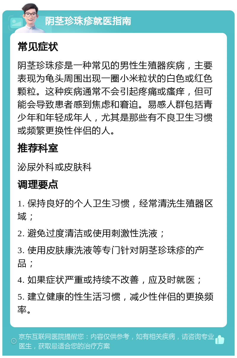 阴茎珍珠疹就医指南 常见症状 阴茎珍珠疹是一种常见的男性生殖器疾病，主要表现为龟头周围出现一圈小米粒状的白色或红色颗粒。这种疾病通常不会引起疼痛或瘙痒，但可能会导致患者感到焦虑和窘迫。易感人群包括青少年和年轻成年人，尤其是那些有不良卫生习惯或频繁更换性伴侣的人。 推荐科室 泌尿外科或皮肤科 调理要点 1. 保持良好的个人卫生习惯，经常清洗生殖器区域； 2. 避免过度清洁或使用刺激性洗液； 3. 使用皮肤康洗液等专门针对阴茎珍珠疹的产品； 4. 如果症状严重或持续不改善，应及时就医； 5. 建立健康的性生活习惯，减少性伴侣的更换频率。