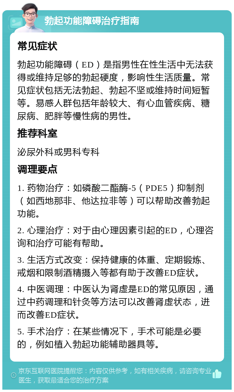 勃起功能障碍治疗指南 常见症状 勃起功能障碍（ED）是指男性在性生活中无法获得或维持足够的勃起硬度，影响性生活质量。常见症状包括无法勃起、勃起不坚或维持时间短暂等。易感人群包括年龄较大、有心血管疾病、糖尿病、肥胖等慢性病的男性。 推荐科室 泌尿外科或男科专科 调理要点 1. 药物治疗：如磷酸二酯酶-5（PDE5）抑制剂（如西地那非、他达拉非等）可以帮助改善勃起功能。 2. 心理治疗：对于由心理因素引起的ED，心理咨询和治疗可能有帮助。 3. 生活方式改变：保持健康的体重、定期锻炼、戒烟和限制酒精摄入等都有助于改善ED症状。 4. 中医调理：中医认为肾虚是ED的常见原因，通过中药调理和针灸等方法可以改善肾虚状态，进而改善ED症状。 5. 手术治疗：在某些情况下，手术可能是必要的，例如植入勃起功能辅助器具等。