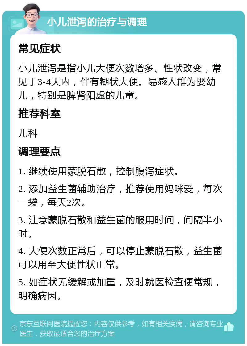 小儿泄泻的治疗与调理 常见症状 小儿泄泻是指小儿大便次数增多、性状改变，常见于3-4天内，伴有糊状大便。易感人群为婴幼儿，特别是脾肾阳虚的儿童。 推荐科室 儿科 调理要点 1. 继续使用蒙脱石散，控制腹泻症状。 2. 添加益生菌辅助治疗，推荐使用妈咪爱，每次一袋，每天2次。 3. 注意蒙脱石散和益生菌的服用时间，间隔半小时。 4. 大便次数正常后，可以停止蒙脱石散，益生菌可以用至大便性状正常。 5. 如症状无缓解或加重，及时就医检查便常规，明确病因。