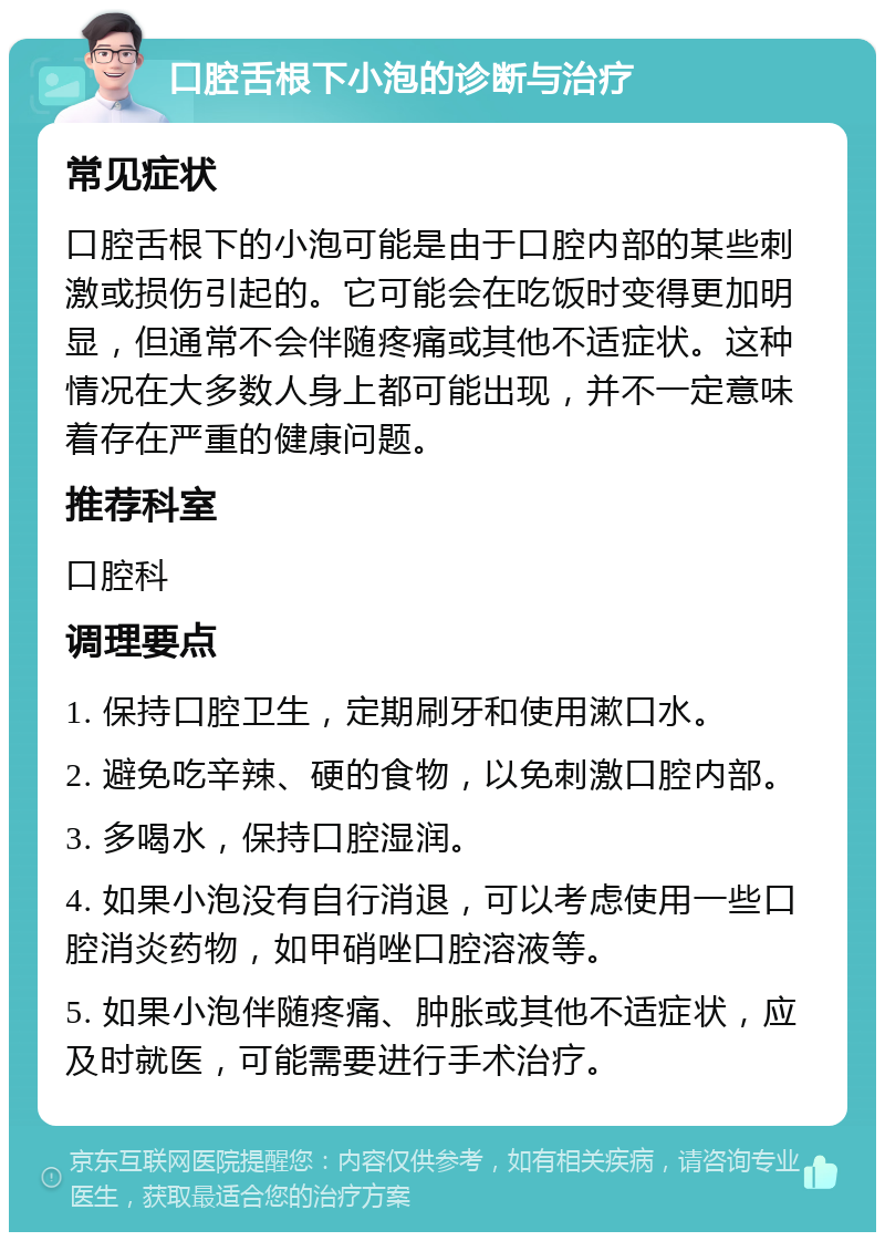 口腔舌根下小泡的诊断与治疗 常见症状 口腔舌根下的小泡可能是由于口腔内部的某些刺激或损伤引起的。它可能会在吃饭时变得更加明显，但通常不会伴随疼痛或其他不适症状。这种情况在大多数人身上都可能出现，并不一定意味着存在严重的健康问题。 推荐科室 口腔科 调理要点 1. 保持口腔卫生，定期刷牙和使用漱口水。 2. 避免吃辛辣、硬的食物，以免刺激口腔内部。 3. 多喝水，保持口腔湿润。 4. 如果小泡没有自行消退，可以考虑使用一些口腔消炎药物，如甲硝唑口腔溶液等。 5. 如果小泡伴随疼痛、肿胀或其他不适症状，应及时就医，可能需要进行手术治疗。