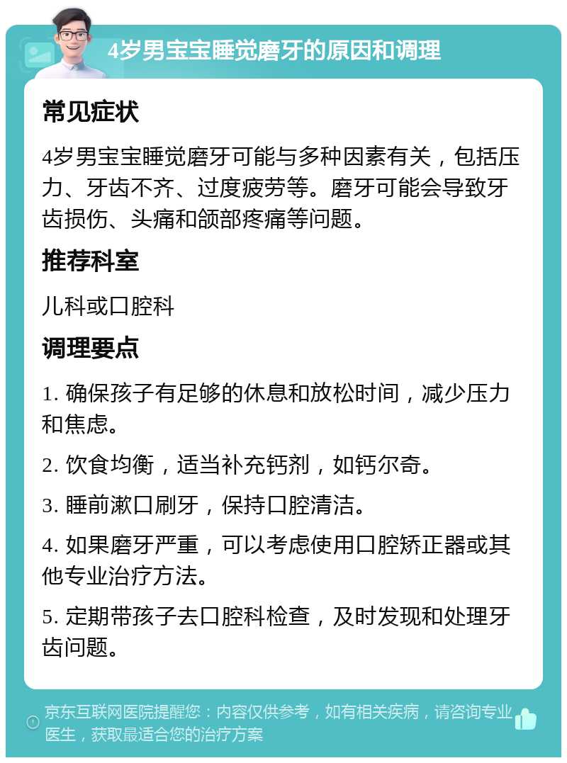 4岁男宝宝睡觉磨牙的原因和调理 常见症状 4岁男宝宝睡觉磨牙可能与多种因素有关，包括压力、牙齿不齐、过度疲劳等。磨牙可能会导致牙齿损伤、头痛和颌部疼痛等问题。 推荐科室 儿科或口腔科 调理要点 1. 确保孩子有足够的休息和放松时间，减少压力和焦虑。 2. 饮食均衡，适当补充钙剂，如钙尔奇。 3. 睡前漱口刷牙，保持口腔清洁。 4. 如果磨牙严重，可以考虑使用口腔矫正器或其他专业治疗方法。 5. 定期带孩子去口腔科检查，及时发现和处理牙齿问题。