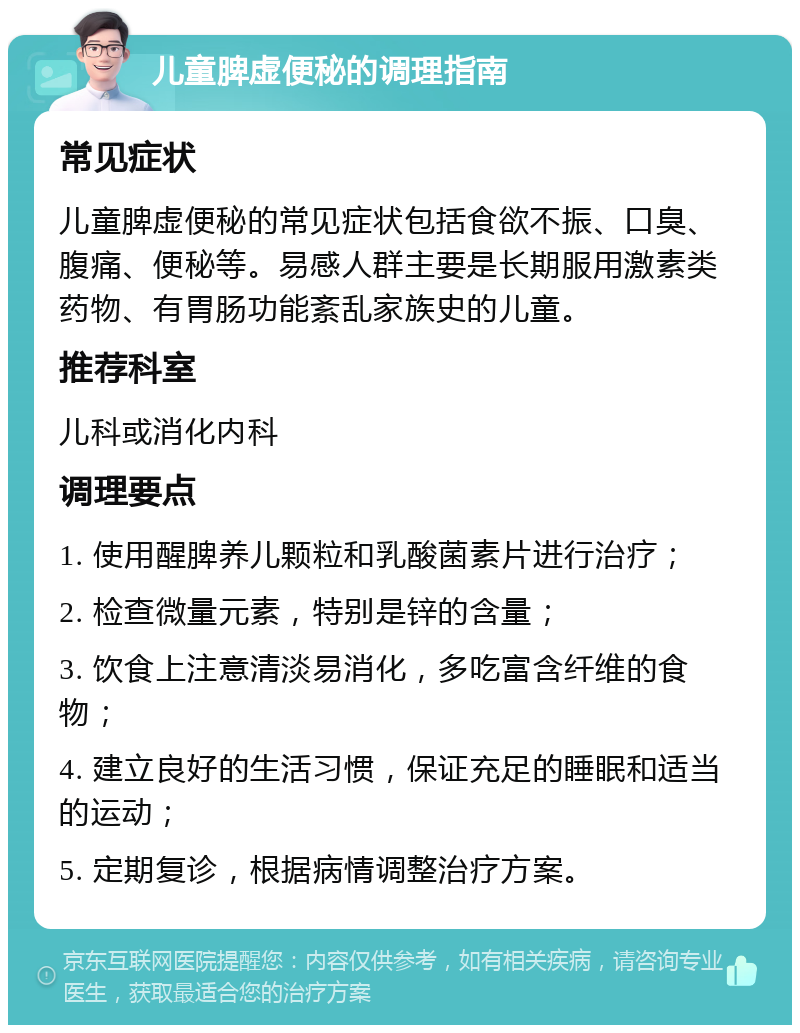 儿童脾虚便秘的调理指南 常见症状 儿童脾虚便秘的常见症状包括食欲不振、口臭、腹痛、便秘等。易感人群主要是长期服用激素类药物、有胃肠功能紊乱家族史的儿童。 推荐科室 儿科或消化内科 调理要点 1. 使用醒脾养儿颗粒和乳酸菌素片进行治疗； 2. 检查微量元素，特别是锌的含量； 3. 饮食上注意清淡易消化，多吃富含纤维的食物； 4. 建立良好的生活习惯，保证充足的睡眠和适当的运动； 5. 定期复诊，根据病情调整治疗方案。