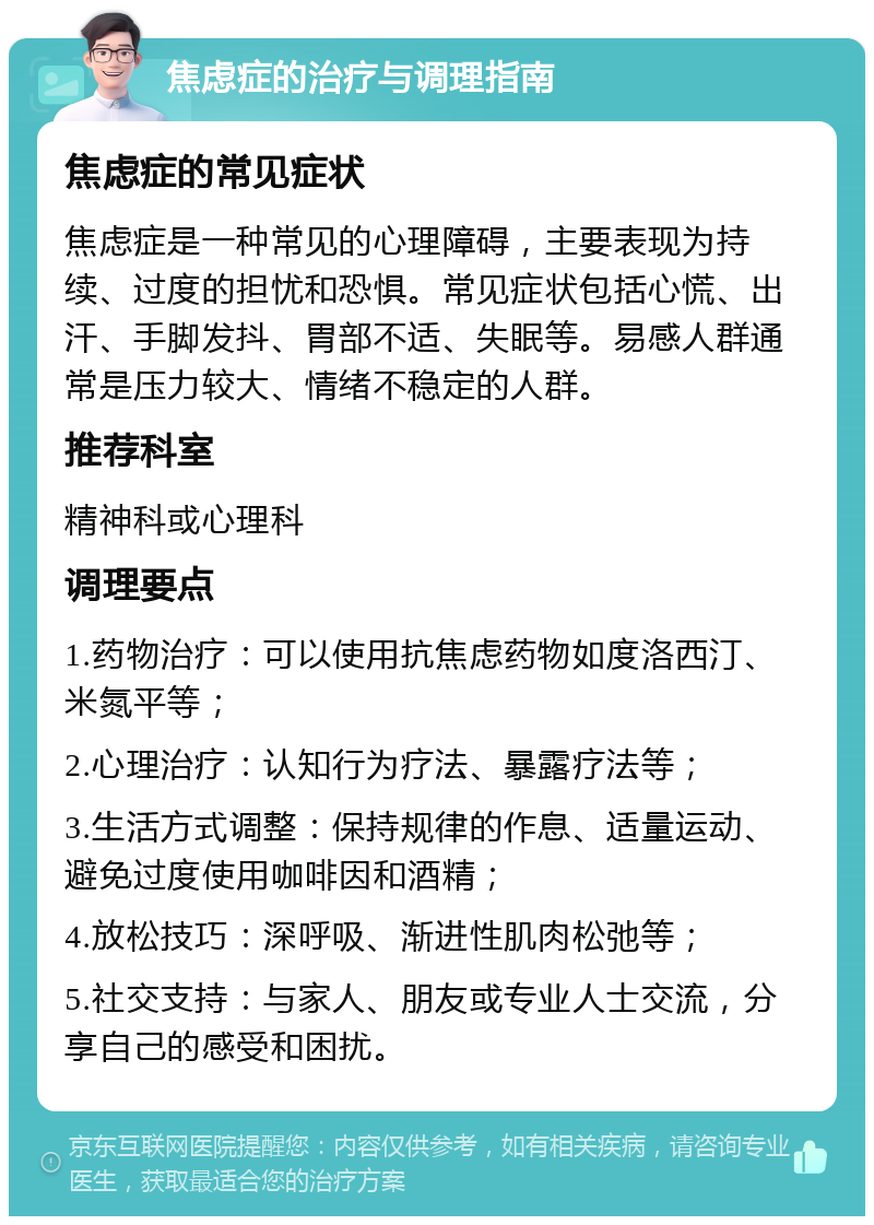 焦虑症的治疗与调理指南 焦虑症的常见症状 焦虑症是一种常见的心理障碍，主要表现为持续、过度的担忧和恐惧。常见症状包括心慌、出汗、手脚发抖、胃部不适、失眠等。易感人群通常是压力较大、情绪不稳定的人群。 推荐科室 精神科或心理科 调理要点 1.药物治疗：可以使用抗焦虑药物如度洛西汀、米氮平等； 2.心理治疗：认知行为疗法、暴露疗法等； 3.生活方式调整：保持规律的作息、适量运动、避免过度使用咖啡因和酒精； 4.放松技巧：深呼吸、渐进性肌肉松弛等； 5.社交支持：与家人、朋友或专业人士交流，分享自己的感受和困扰。