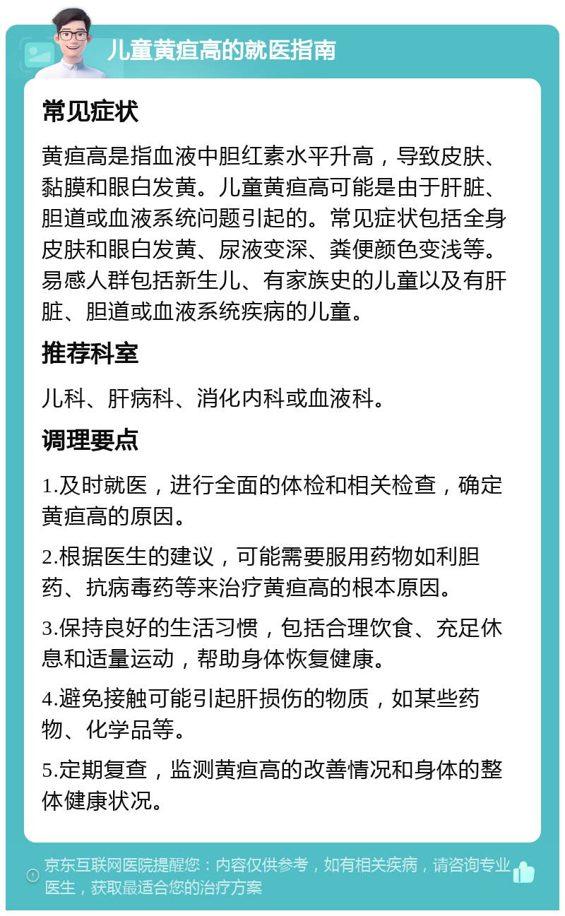 儿童黄疸高的就医指南 常见症状 黄疸高是指血液中胆红素水平升高，导致皮肤、黏膜和眼白发黄。儿童黄疸高可能是由于肝脏、胆道或血液系统问题引起的。常见症状包括全身皮肤和眼白发黄、尿液变深、粪便颜色变浅等。易感人群包括新生儿、有家族史的儿童以及有肝脏、胆道或血液系统疾病的儿童。 推荐科室 儿科、肝病科、消化内科或血液科。 调理要点 1.及时就医，进行全面的体检和相关检查，确定黄疸高的原因。 2.根据医生的建议，可能需要服用药物如利胆药、抗病毒药等来治疗黄疸高的根本原因。 3.保持良好的生活习惯，包括合理饮食、充足休息和适量运动，帮助身体恢复健康。 4.避免接触可能引起肝损伤的物质，如某些药物、化学品等。 5.定期复查，监测黄疸高的改善情况和身体的整体健康状况。