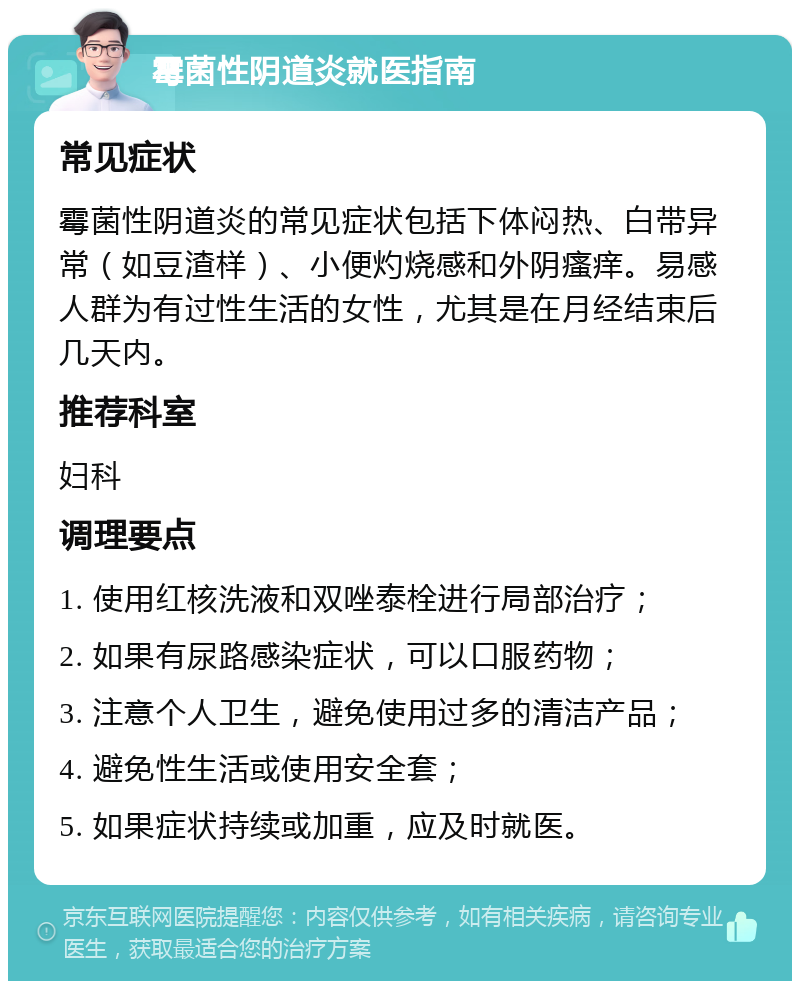 霉菌性阴道炎就医指南 常见症状 霉菌性阴道炎的常见症状包括下体闷热、白带异常（如豆渣样）、小便灼烧感和外阴瘙痒。易感人群为有过性生活的女性，尤其是在月经结束后几天内。 推荐科室 妇科 调理要点 1. 使用红核洗液和双唑泰栓进行局部治疗； 2. 如果有尿路感染症状，可以口服药物； 3. 注意个人卫生，避免使用过多的清洁产品； 4. 避免性生活或使用安全套； 5. 如果症状持续或加重，应及时就医。