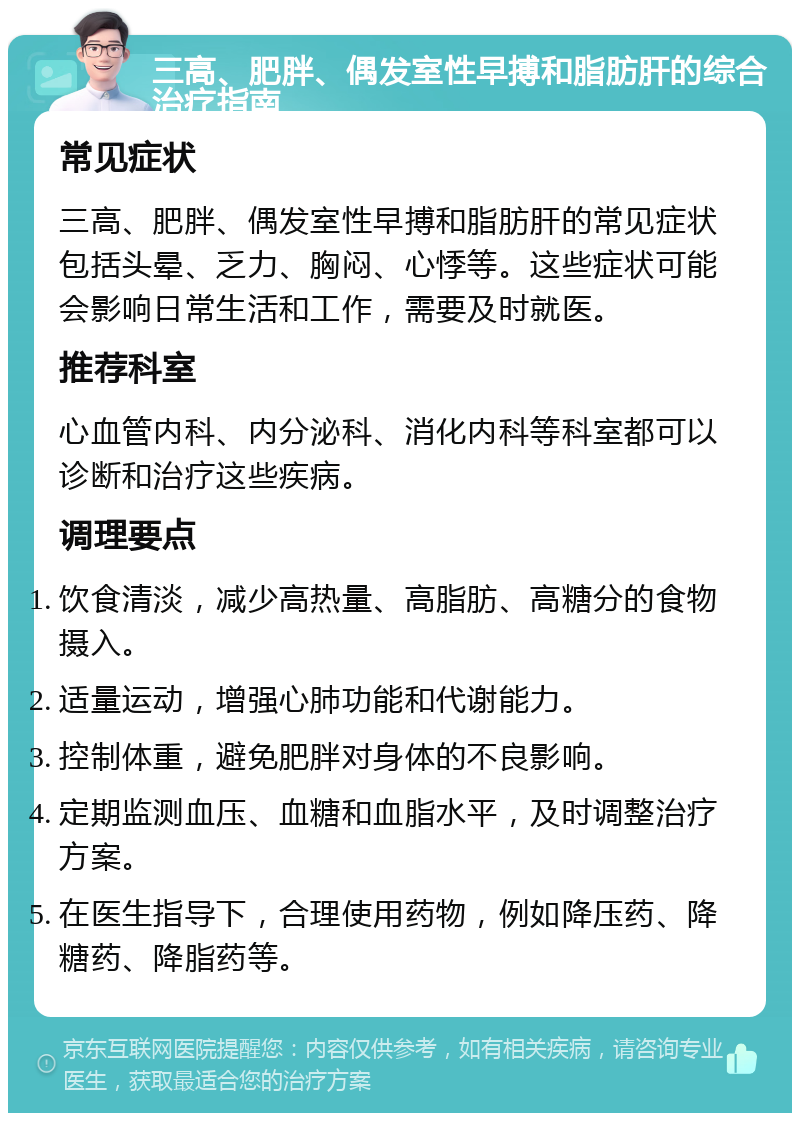 三高、肥胖、偶发室性早搏和脂肪肝的综合治疗指南 常见症状 三高、肥胖、偶发室性早搏和脂肪肝的常见症状包括头晕、乏力、胸闷、心悸等。这些症状可能会影响日常生活和工作，需要及时就医。 推荐科室 心血管内科、内分泌科、消化内科等科室都可以诊断和治疗这些疾病。 调理要点 饮食清淡，减少高热量、高脂肪、高糖分的食物摄入。 适量运动，增强心肺功能和代谢能力。 控制体重，避免肥胖对身体的不良影响。 定期监测血压、血糖和血脂水平，及时调整治疗方案。 在医生指导下，合理使用药物，例如降压药、降糖药、降脂药等。