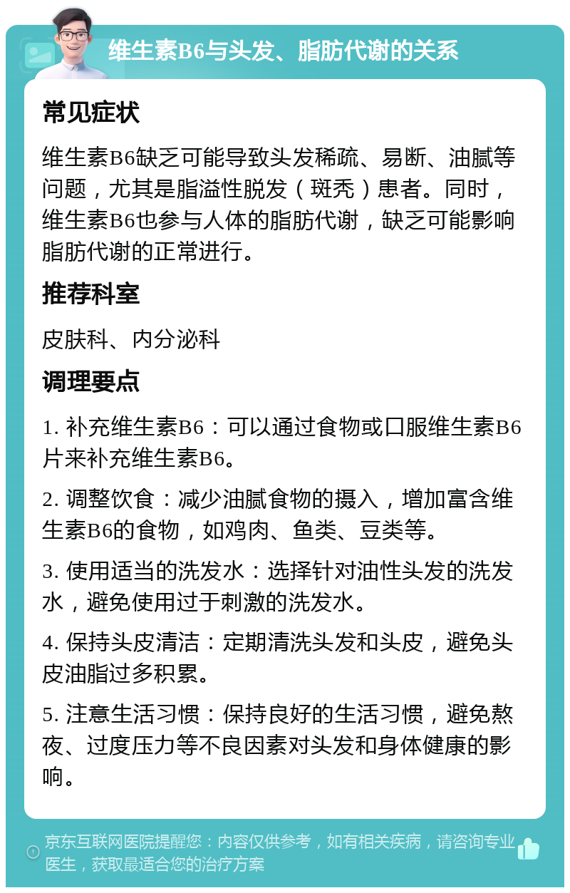 维生素B6与头发、脂肪代谢的关系 常见症状 维生素B6缺乏可能导致头发稀疏、易断、油腻等问题，尤其是脂溢性脱发（斑秃）患者。同时，维生素B6也参与人体的脂肪代谢，缺乏可能影响脂肪代谢的正常进行。 推荐科室 皮肤科、内分泌科 调理要点 1. 补充维生素B6：可以通过食物或口服维生素B6片来补充维生素B6。 2. 调整饮食：减少油腻食物的摄入，增加富含维生素B6的食物，如鸡肉、鱼类、豆类等。 3. 使用适当的洗发水：选择针对油性头发的洗发水，避免使用过于刺激的洗发水。 4. 保持头皮清洁：定期清洗头发和头皮，避免头皮油脂过多积累。 5. 注意生活习惯：保持良好的生活习惯，避免熬夜、过度压力等不良因素对头发和身体健康的影响。