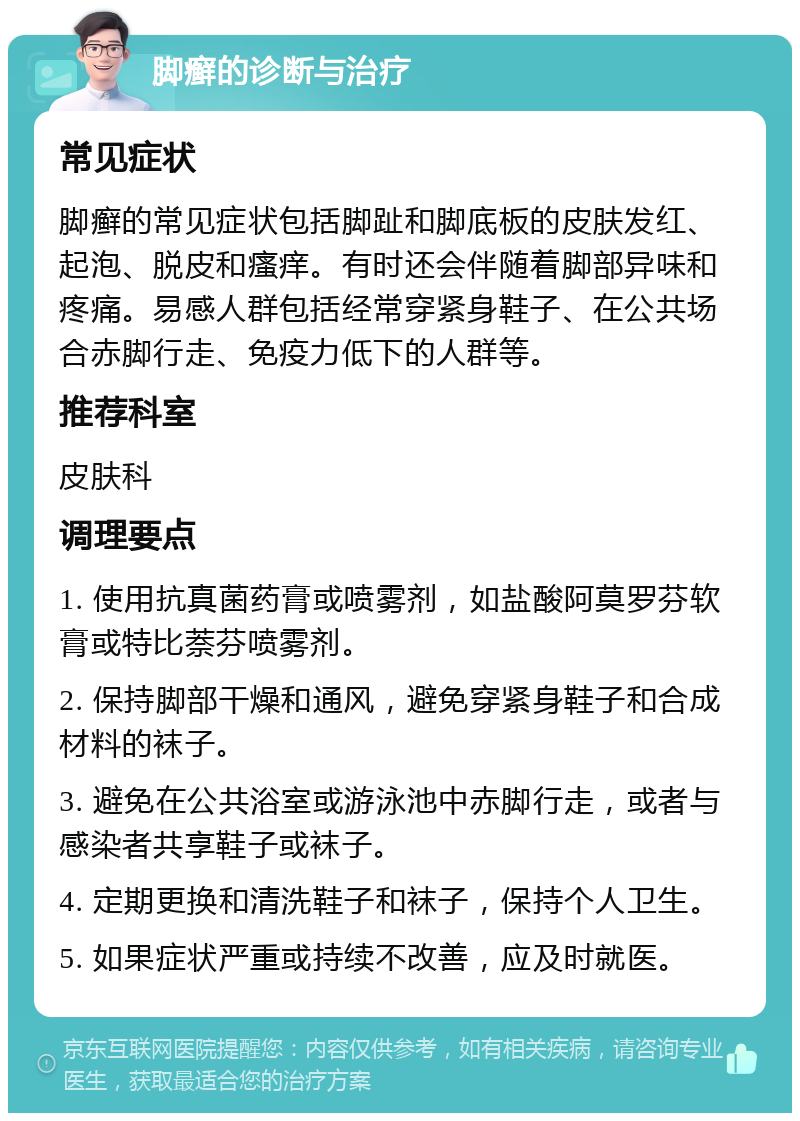 脚癣的诊断与治疗 常见症状 脚癣的常见症状包括脚趾和脚底板的皮肤发红、起泡、脱皮和瘙痒。有时还会伴随着脚部异味和疼痛。易感人群包括经常穿紧身鞋子、在公共场合赤脚行走、免疫力低下的人群等。 推荐科室 皮肤科 调理要点 1. 使用抗真菌药膏或喷雾剂，如盐酸阿莫罗芬软膏或特比萘芬喷雾剂。 2. 保持脚部干燥和通风，避免穿紧身鞋子和合成材料的袜子。 3. 避免在公共浴室或游泳池中赤脚行走，或者与感染者共享鞋子或袜子。 4. 定期更换和清洗鞋子和袜子，保持个人卫生。 5. 如果症状严重或持续不改善，应及时就医。