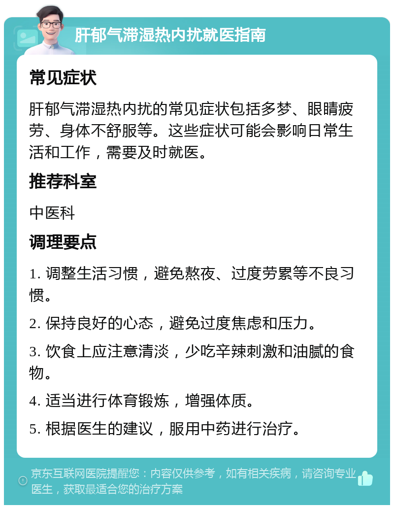 肝郁气滞湿热内扰就医指南 常见症状 肝郁气滞湿热内扰的常见症状包括多梦、眼睛疲劳、身体不舒服等。这些症状可能会影响日常生活和工作，需要及时就医。 推荐科室 中医科 调理要点 1. 调整生活习惯，避免熬夜、过度劳累等不良习惯。 2. 保持良好的心态，避免过度焦虑和压力。 3. 饮食上应注意清淡，少吃辛辣刺激和油腻的食物。 4. 适当进行体育锻炼，增强体质。 5. 根据医生的建议，服用中药进行治疗。