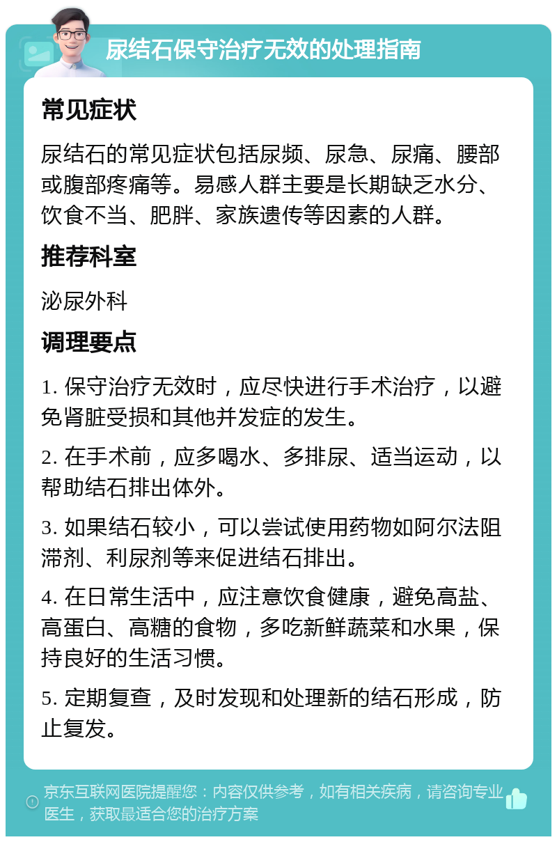 尿结石保守治疗无效的处理指南 常见症状 尿结石的常见症状包括尿频、尿急、尿痛、腰部或腹部疼痛等。易感人群主要是长期缺乏水分、饮食不当、肥胖、家族遗传等因素的人群。 推荐科室 泌尿外科 调理要点 1. 保守治疗无效时，应尽快进行手术治疗，以避免肾脏受损和其他并发症的发生。 2. 在手术前，应多喝水、多排尿、适当运动，以帮助结石排出体外。 3. 如果结石较小，可以尝试使用药物如阿尔法阻滞剂、利尿剂等来促进结石排出。 4. 在日常生活中，应注意饮食健康，避免高盐、高蛋白、高糖的食物，多吃新鲜蔬菜和水果，保持良好的生活习惯。 5. 定期复查，及时发现和处理新的结石形成，防止复发。