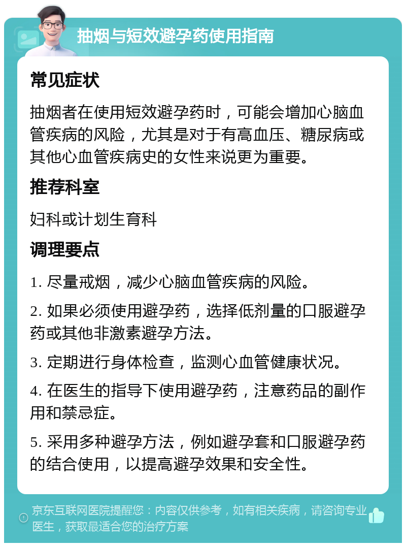 抽烟与短效避孕药使用指南 常见症状 抽烟者在使用短效避孕药时，可能会增加心脑血管疾病的风险，尤其是对于有高血压、糖尿病或其他心血管疾病史的女性来说更为重要。 推荐科室 妇科或计划生育科 调理要点 1. 尽量戒烟，减少心脑血管疾病的风险。 2. 如果必须使用避孕药，选择低剂量的口服避孕药或其他非激素避孕方法。 3. 定期进行身体检查，监测心血管健康状况。 4. 在医生的指导下使用避孕药，注意药品的副作用和禁忌症。 5. 采用多种避孕方法，例如避孕套和口服避孕药的结合使用，以提高避孕效果和安全性。