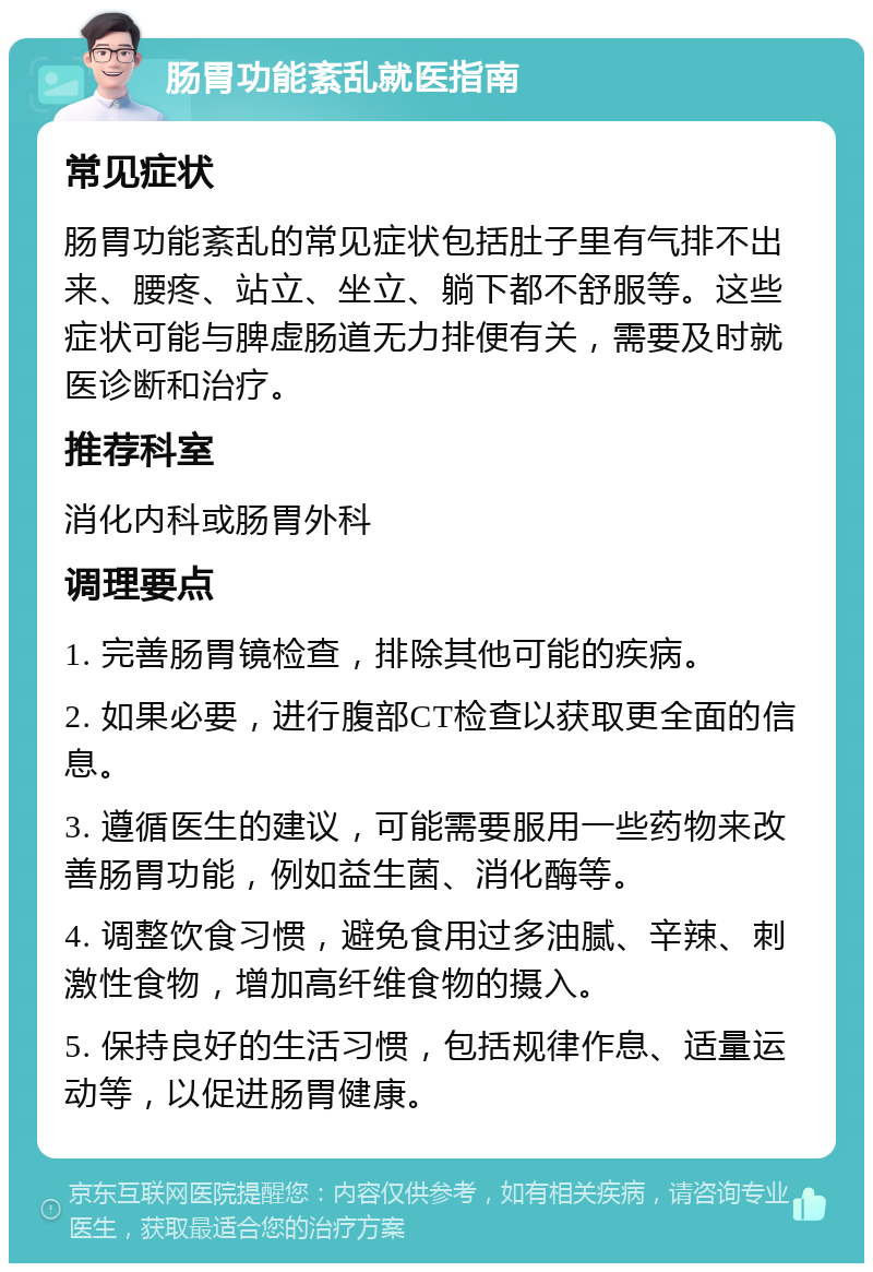 肠胃功能紊乱就医指南 常见症状 肠胃功能紊乱的常见症状包括肚子里有气排不出来、腰疼、站立、坐立、躺下都不舒服等。这些症状可能与脾虚肠道无力排便有关，需要及时就医诊断和治疗。 推荐科室 消化内科或肠胃外科 调理要点 1. 完善肠胃镜检查，排除其他可能的疾病。 2. 如果必要，进行腹部CT检查以获取更全面的信息。 3. 遵循医生的建议，可能需要服用一些药物来改善肠胃功能，例如益生菌、消化酶等。 4. 调整饮食习惯，避免食用过多油腻、辛辣、刺激性食物，增加高纤维食物的摄入。 5. 保持良好的生活习惯，包括规律作息、适量运动等，以促进肠胃健康。