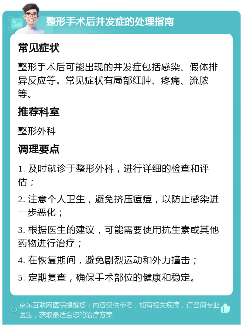 整形手术后并发症的处理指南 常见症状 整形手术后可能出现的并发症包括感染、假体排异反应等。常见症状有局部红肿、疼痛、流脓等。 推荐科室 整形外科 调理要点 1. 及时就诊于整形外科，进行详细的检查和评估； 2. 注意个人卫生，避免挤压痘痘，以防止感染进一步恶化； 3. 根据医生的建议，可能需要使用抗生素或其他药物进行治疗； 4. 在恢复期间，避免剧烈运动和外力撞击； 5. 定期复查，确保手术部位的健康和稳定。