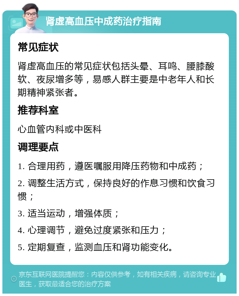 肾虚高血压中成药治疗指南 常见症状 肾虚高血压的常见症状包括头晕、耳鸣、腰膝酸软、夜尿增多等，易感人群主要是中老年人和长期精神紧张者。 推荐科室 心血管内科或中医科 调理要点 1. 合理用药，遵医嘱服用降压药物和中成药； 2. 调整生活方式，保持良好的作息习惯和饮食习惯； 3. 适当运动，增强体质； 4. 心理调节，避免过度紧张和压力； 5. 定期复查，监测血压和肾功能变化。