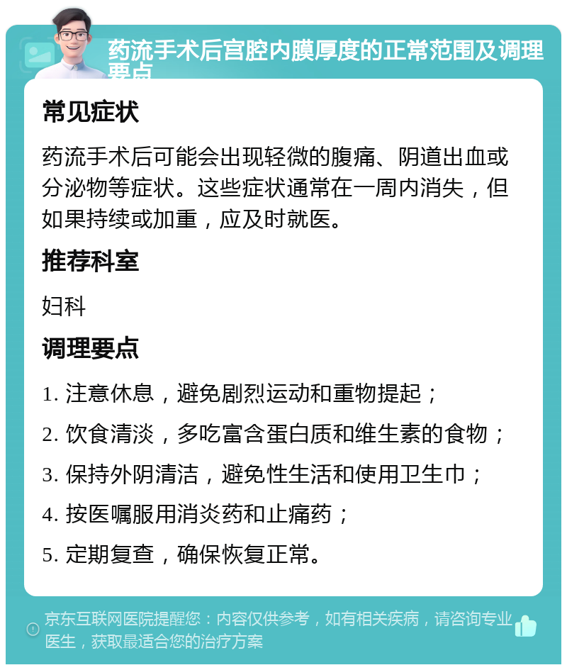 药流手术后宫腔内膜厚度的正常范围及调理要点 常见症状 药流手术后可能会出现轻微的腹痛、阴道出血或分泌物等症状。这些症状通常在一周内消失，但如果持续或加重，应及时就医。 推荐科室 妇科 调理要点 1. 注意休息，避免剧烈运动和重物提起； 2. 饮食清淡，多吃富含蛋白质和维生素的食物； 3. 保持外阴清洁，避免性生活和使用卫生巾； 4. 按医嘱服用消炎药和止痛药； 5. 定期复查，确保恢复正常。