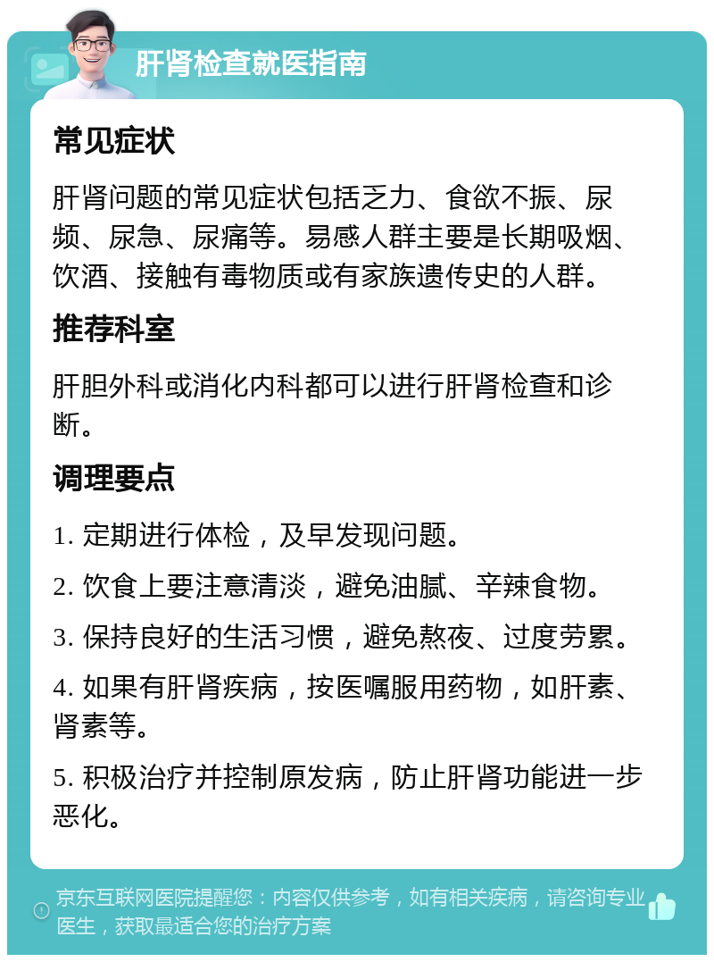 肝肾检查就医指南 常见症状 肝肾问题的常见症状包括乏力、食欲不振、尿频、尿急、尿痛等。易感人群主要是长期吸烟、饮酒、接触有毒物质或有家族遗传史的人群。 推荐科室 肝胆外科或消化内科都可以进行肝肾检查和诊断。 调理要点 1. 定期进行体检，及早发现问题。 2. 饮食上要注意清淡，避免油腻、辛辣食物。 3. 保持良好的生活习惯，避免熬夜、过度劳累。 4. 如果有肝肾疾病，按医嘱服用药物，如肝素、肾素等。 5. 积极治疗并控制原发病，防止肝肾功能进一步恶化。