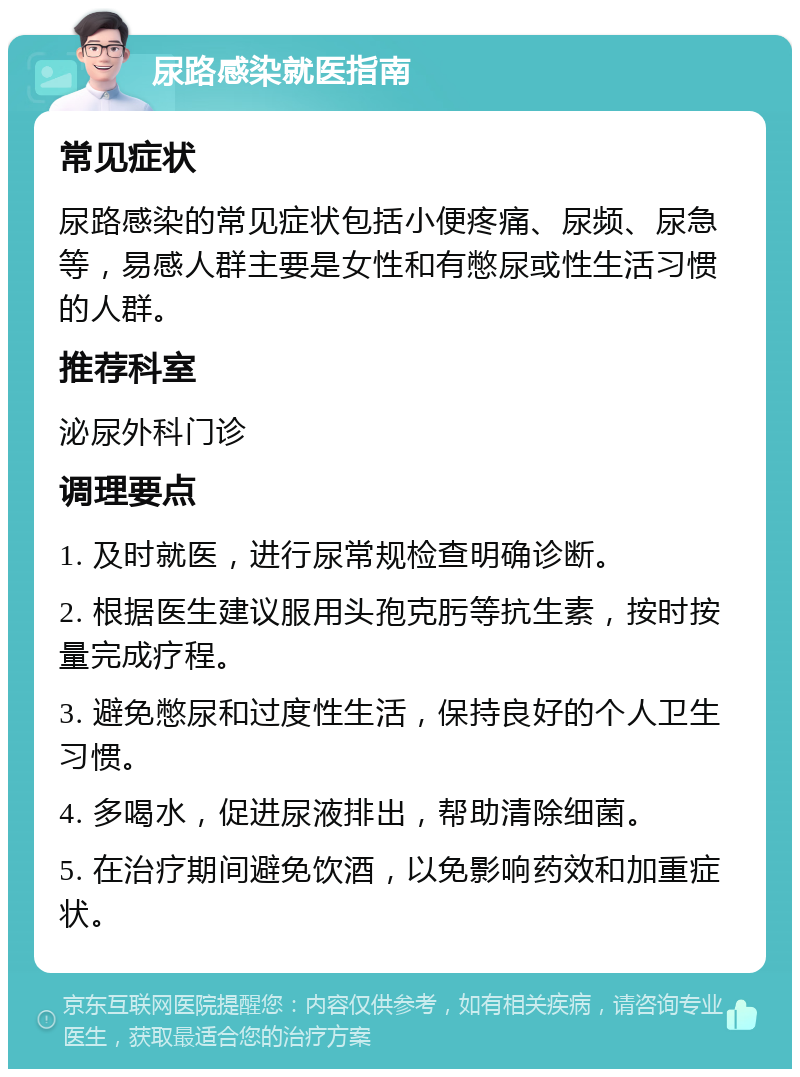 尿路感染就医指南 常见症状 尿路感染的常见症状包括小便疼痛、尿频、尿急等，易感人群主要是女性和有憋尿或性生活习惯的人群。 推荐科室 泌尿外科门诊 调理要点 1. 及时就医，进行尿常规检查明确诊断。 2. 根据医生建议服用头孢克肟等抗生素，按时按量完成疗程。 3. 避免憋尿和过度性生活，保持良好的个人卫生习惯。 4. 多喝水，促进尿液排出，帮助清除细菌。 5. 在治疗期间避免饮酒，以免影响药效和加重症状。