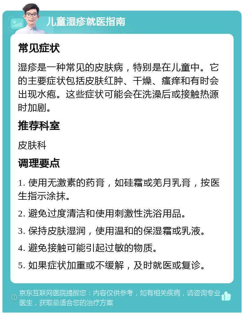 儿童湿疹就医指南 常见症状 湿疹是一种常见的皮肤病，特别是在儿童中。它的主要症状包括皮肤红肿、干燥、瘙痒和有时会出现水疱。这些症状可能会在洗澡后或接触热源时加剧。 推荐科室 皮肤科 调理要点 1. 使用无激素的药膏，如硅霜或羌月乳膏，按医生指示涂抹。 2. 避免过度清洁和使用刺激性洗浴用品。 3. 保持皮肤湿润，使用温和的保湿霜或乳液。 4. 避免接触可能引起过敏的物质。 5. 如果症状加重或不缓解，及时就医或复诊。