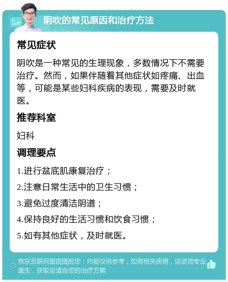 阴吹的常见原因和治疗方法 常见症状 阴吹是一种常见的生理现象，多数情况下不需要治疗。然而，如果伴随着其他症状如疼痛、出血等，可能是某些妇科疾病的表现，需要及时就医。 推荐科室 妇科 调理要点 1.进行盆底肌康复治疗； 2.注意日常生活中的卫生习惯； 3.避免过度清洁阴道； 4.保持良好的生活习惯和饮食习惯； 5.如有其他症状，及时就医。